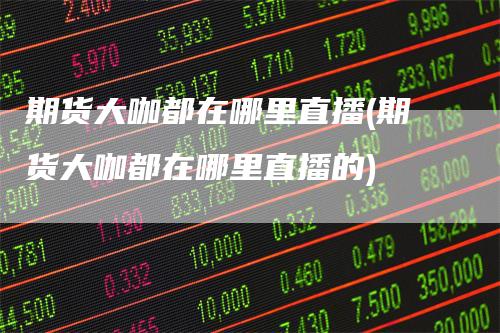 期货大咖都在哪里直播(期货大咖都在哪里直播的)