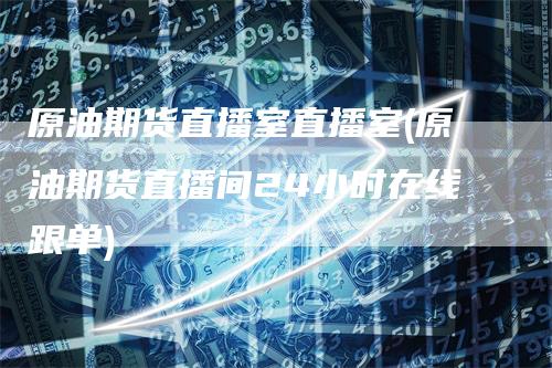 原油期货直播室直播室(原油期货直播间24小时在线跟单)