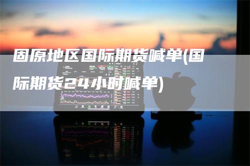 固原地区国际期货喊单(国际期货24小时喊单)