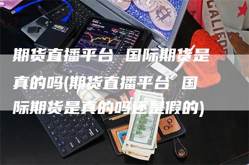 期货直播平台 国际期货是真的吗(期货直播平台 国际期货是真的吗还是假的)