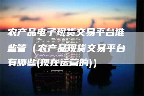 农产品电子现货交易平台谁监管（农产品现货交易平台有哪些(现在运营的)）
