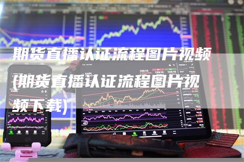 期货直播认证流程图片视频(期货直播认证流程图片视频下载)