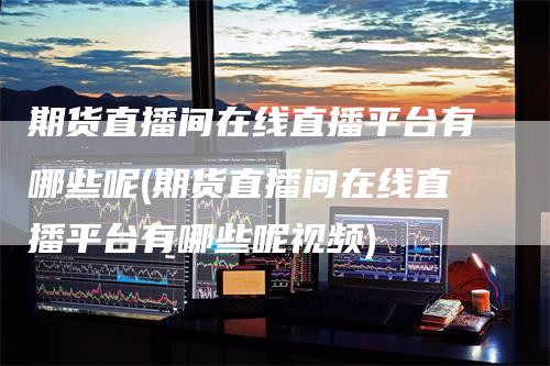 期货直播间在线直播平台有哪些呢(期货直播间在线直播平台有哪些呢视频)