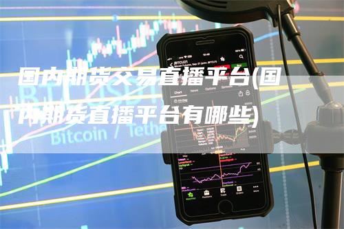 国内期货交易直播平台(国内期货直播平台有哪些)