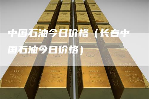 中国石油今日价格（长春中国石油今日价格）