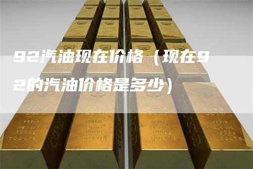 92汽油现在价格（现在92的汽油价格是多少）