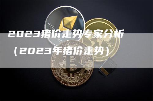 2023猪价走势专家分析（2023年猪价走势）
