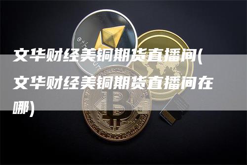 文华财经美铜期货直播间(文华财经美铜期货直播间在哪)