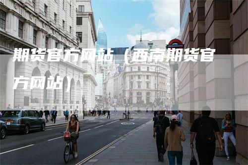期货官方网站（西南期货官方网站）