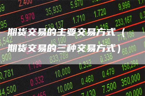 期货交易的主要交易方式（期货交易的三种交易方式）