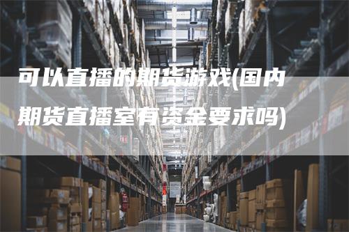 可以直播的期货游戏(国内期货直播室有资金要求吗)