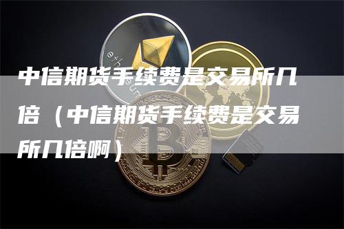 中信期货手续费是交易所几倍（中信期货手续费是交易所几倍啊）