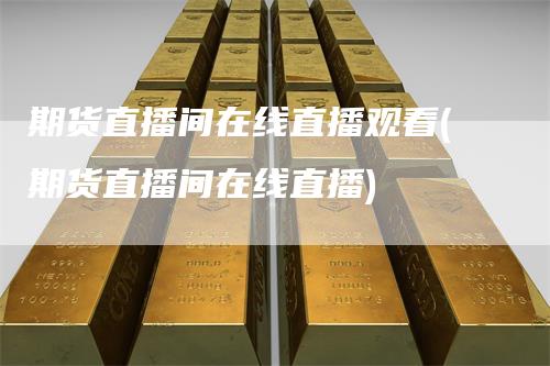 期货直播间在线直播观看(期货直播间在线直播)