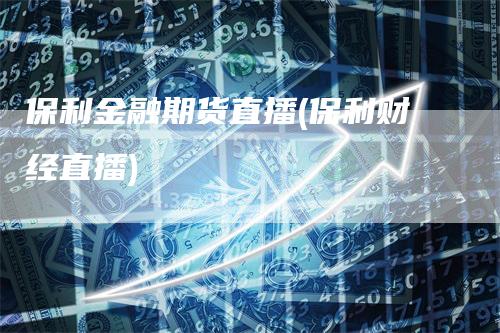保利金融期货直播(保利财经直播)
