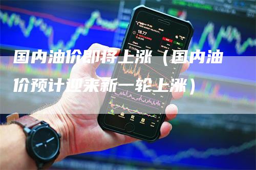 国内油价即将上涨（国内油价预计迎来新一轮上涨）