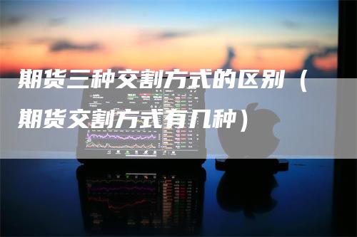 期货三种交割方式的区别（期货交割方式有几种）