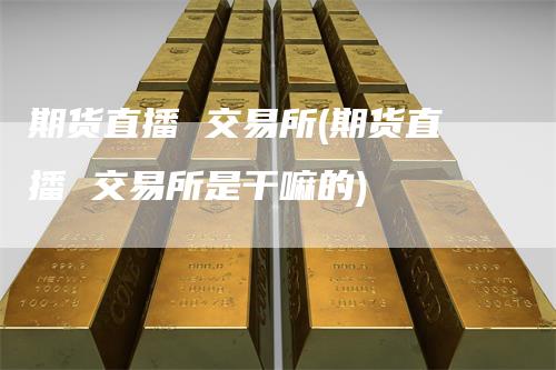 期货直播 交易所(期货直播 交易所是干嘛的)