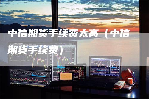中信期货手续费太高（中信期货手续费）