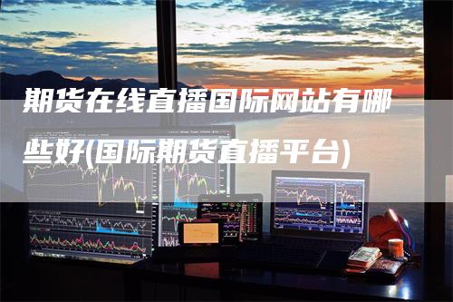 期货在线直播国际网站有哪些好(国际期货直播平台)