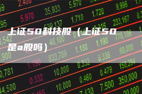 上证50科技股（上证50是a股吗）
