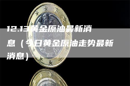 12.13黄金原油最新消息（今日黄金原油走势最新消息）