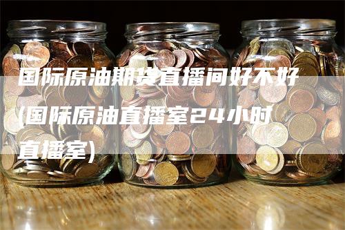 国际原油期货直播间好不好(国际原油直播室24小时直播室)