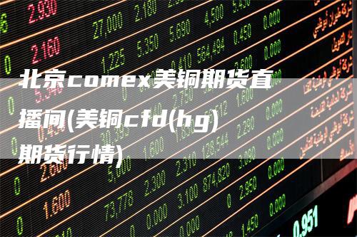 北京comex美铜期货直播间(美铜cfd(hg)期货行情)