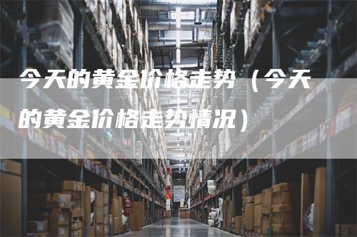 今天的黄金价格走势（今天的黄金价格走势情况）