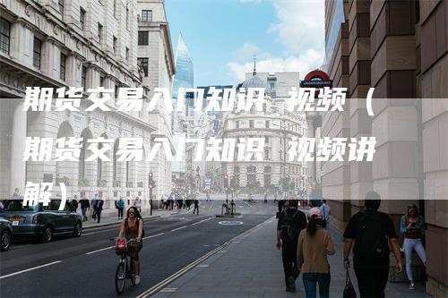 期货交易入门知识 视频（期货交易入门知识 视频讲解）