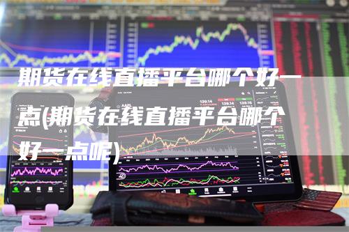 期货在线直播平台哪个好一点(期货在线直播平台哪个好一点呢)