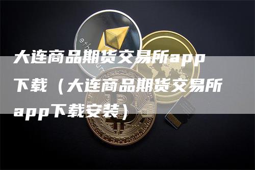 大连商品期货交易所app下载（大连商品期货交易所app下载安装）