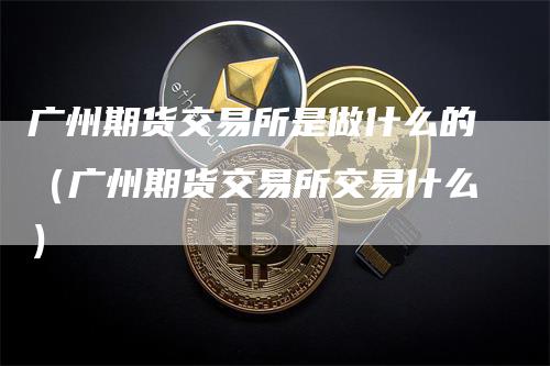 广州期货交易所是做什么的（广州期货交易所交易什么）