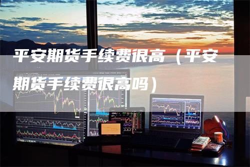 平安期货手续费很高（平安期货手续费很高吗）