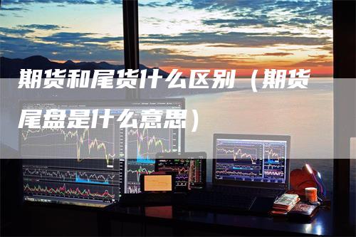 期货和尾货什么区别（期货尾盘是什么意思）