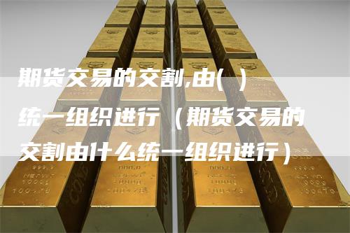 期货交易的交割,由( )统一组织进行（期货交易的交割由什么统一组织进行）