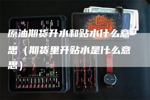 原油期货升水和贴水什么意思（期货里升贴水是什么意思）