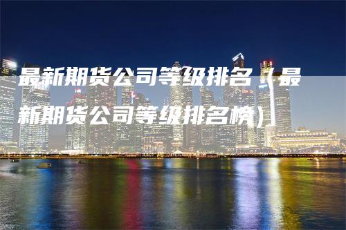 最新期货公司等级排名（最新期货公司等级排名榜）